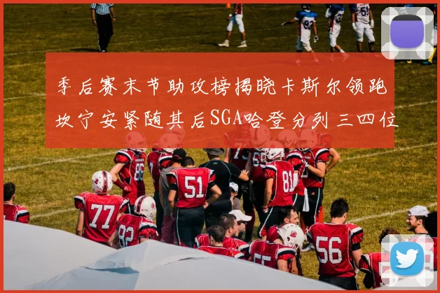 季后赛末节助攻榜揭晓卡斯尔领跑坎宁安紧随其后SGA哈登分列三四位