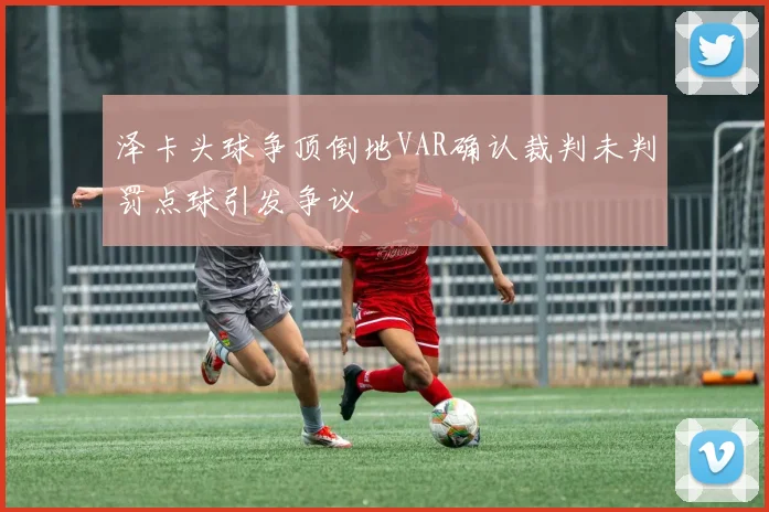 泽卡头球争顶倒地VAR确认裁判未判罚点球引发争议