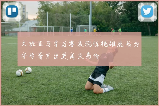 文班亚马季后赛表现惊艳雄鹿或为字母哥开出更高交易价