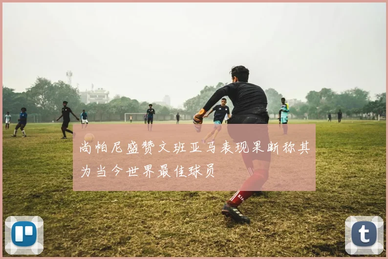 尚帕尼盛赞文班亚马表现果断称其为当今世界最佳球员