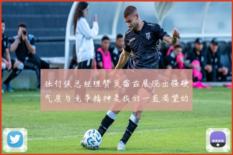 独行侠总经理赞莫雷兹展现出强硬气质与竞争精神是我们一直渴望的特质