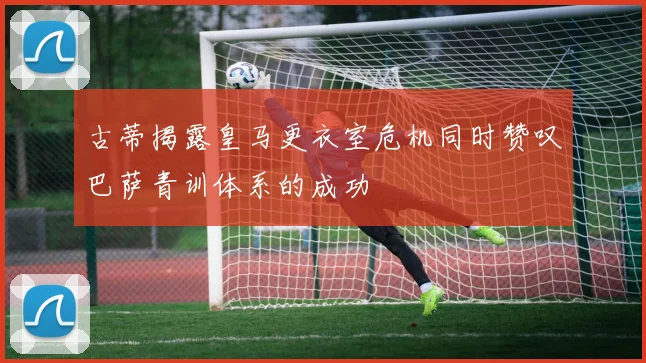 古蒂揭露皇马更衣室危机同时赞叹巴萨青训体系的成功