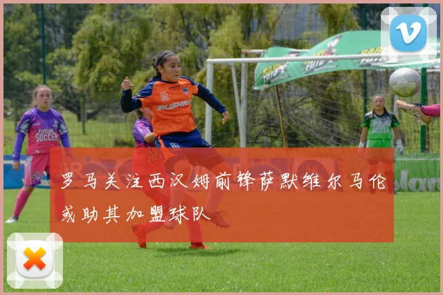 罗马关注西汉姆前锋萨默维尔马伦或助其加盟球队