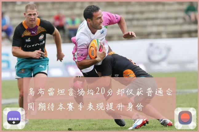 乌布雷坦言场均20分却仅获普通合同期待本赛季表现提升身价