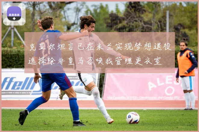 克亚尔坦言已在米兰实现梦想退役选择除非皇马召唤我管理更衣室