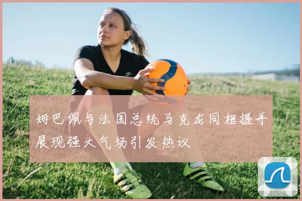 姆巴佩与法国总统马克龙同框握手展现强大气场引发热议