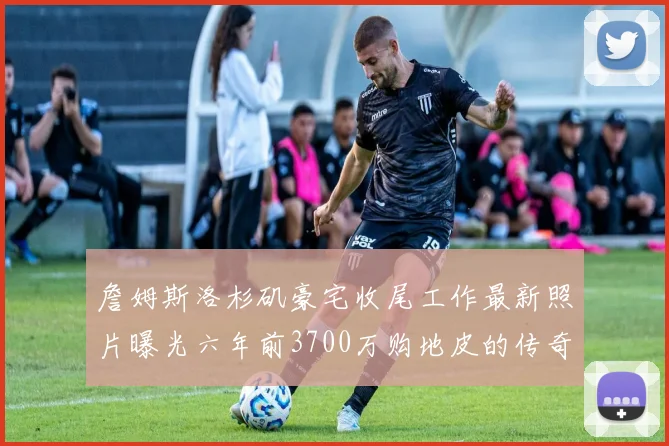 詹姆斯洛杉矶豪宅收尾工作最新照片曝光六年前3700万购地皮的传奇故事