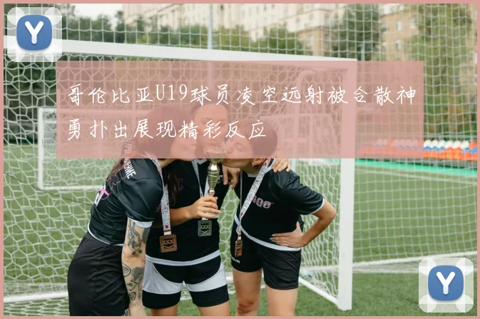 哥伦比亚U19球员凌空远射被合散神勇扑出展现精彩反应