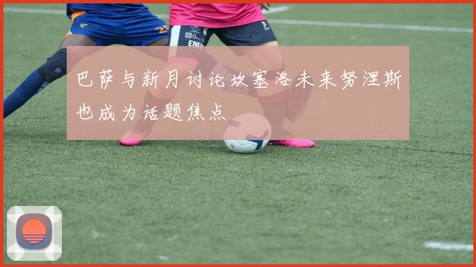巴萨与新月讨论坎塞洛未来努涅斯也成为话题焦点