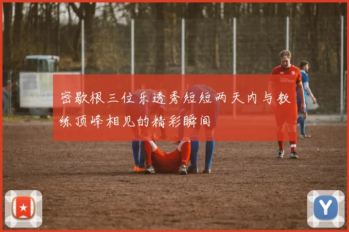 密歇根三位乐透秀短短两天内与教练顶峰相见的精彩瞬间