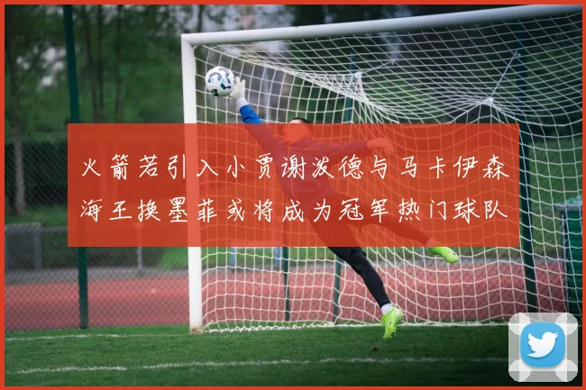 火箭若引入小贾谢泼德与马卡伊森海王换墨菲或将成为冠军热门球队